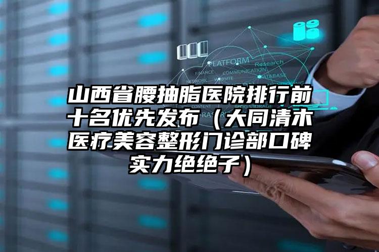 山西省腰抽脂医院排行前十名优先发布（大同清木医疗美容整形门诊部口碑实力绝绝子）