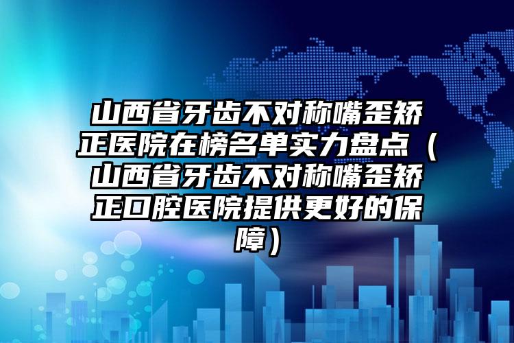 山西省牙齿不对称嘴歪矫正医院在榜名单实力盘点（山西省牙齿不对称嘴歪矫正口腔医院提供更好的保障）