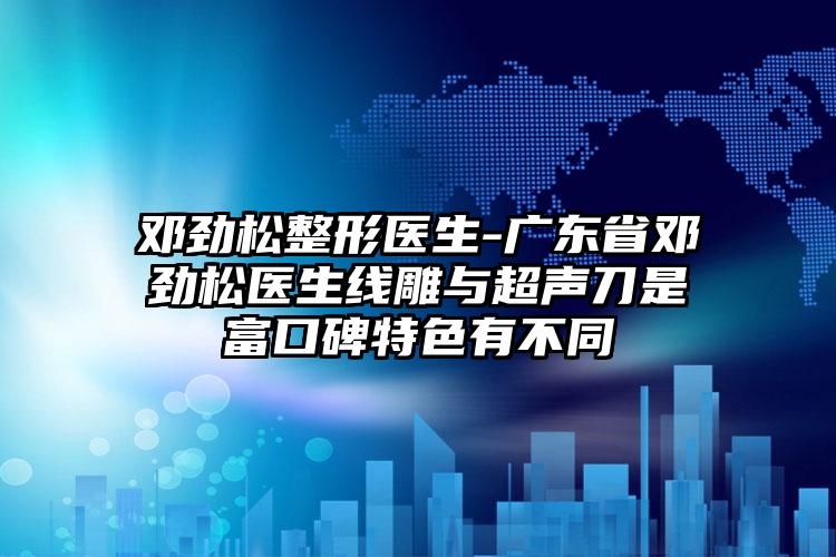 邓劲松整形医生-广东省邓劲松医生线雕与超声刀是富口碑特色有不同