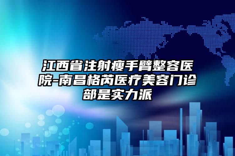 江西省注射瘦手臂整容医院-南昌格芮医疗美容门诊部是实力派