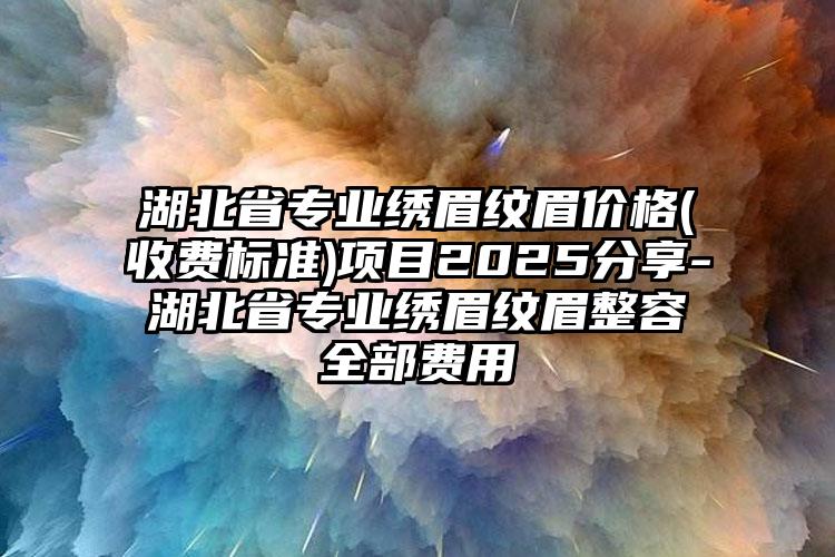 湖北省专业绣眉纹眉价格(收费标准)项目2025分享-湖北省专业绣眉纹眉整容全部费用