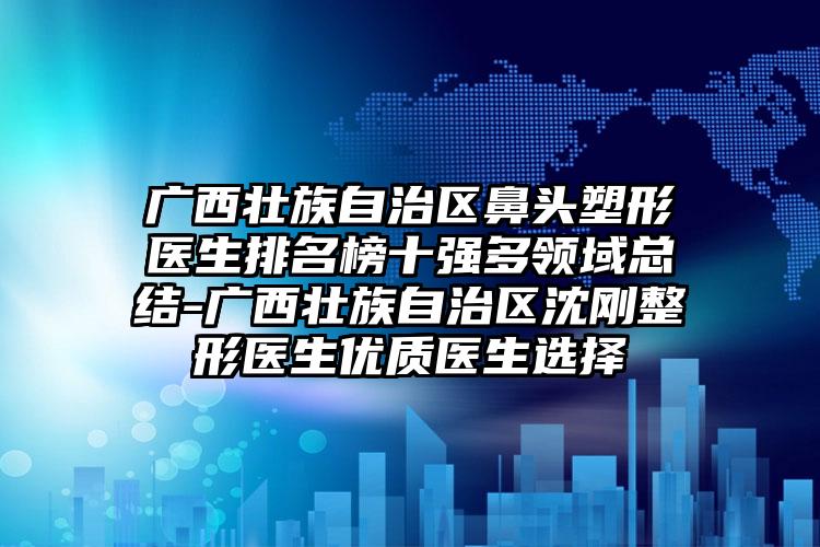 广西壮族自治区鼻头塑形医生排名榜十强多领域总结-广西壮族自治区沈刚整形医生优质医生选择