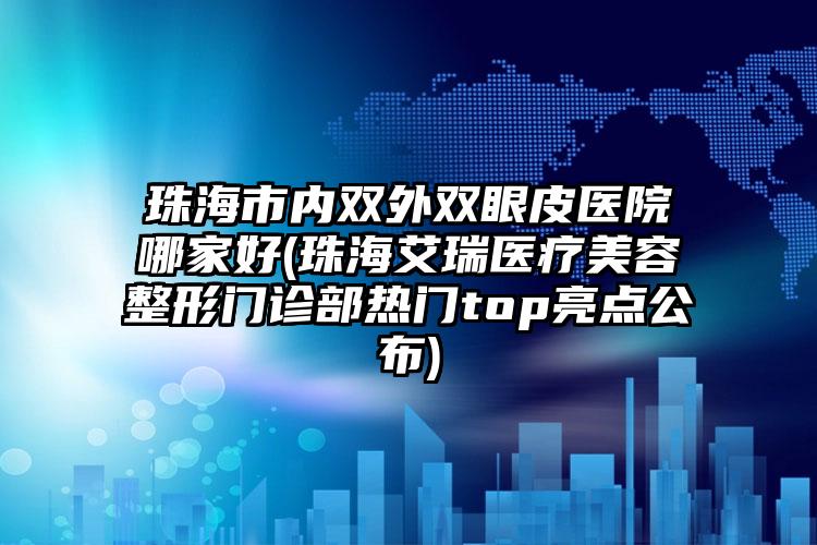 珠海市内双外双眼皮医院哪家好(珠海艾瑞医疗美容整形门诊部热门top亮点公布)