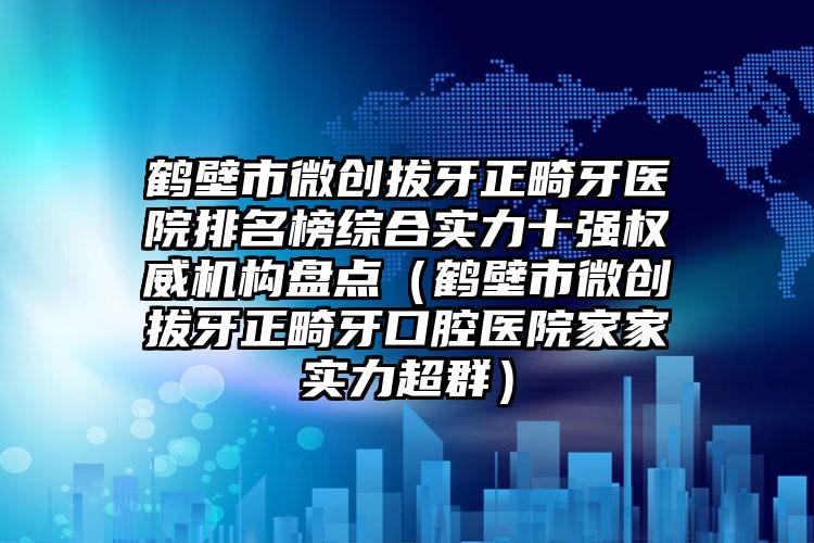 鹤壁市微创拔牙正畸牙医院排名榜综合实力十强权威机构盘点（鹤壁市微创拔牙正畸牙口腔医院家家实力超群）