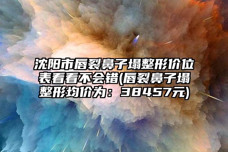 沈阳市唇裂鼻子塌整形价位表看看不会错(唇裂鼻子塌整形均价为：38457元)