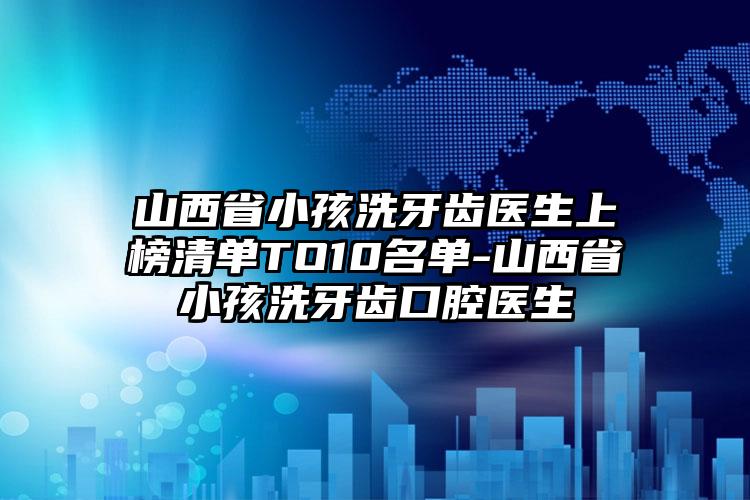 山西省小孩洗牙齿医生上榜清单TO10名单-山西省小孩洗牙齿口腔医生