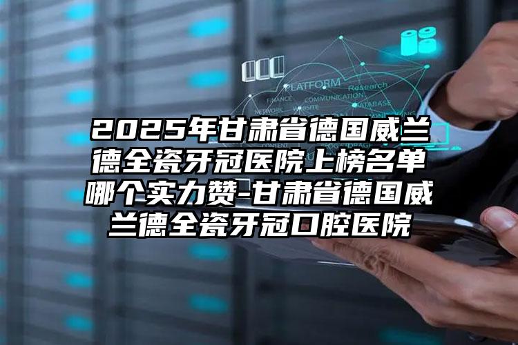 2025年甘肃省德国威兰德全瓷牙冠医院上榜名单哪个实力赞-甘肃省德国威兰德全瓷牙冠口腔医院