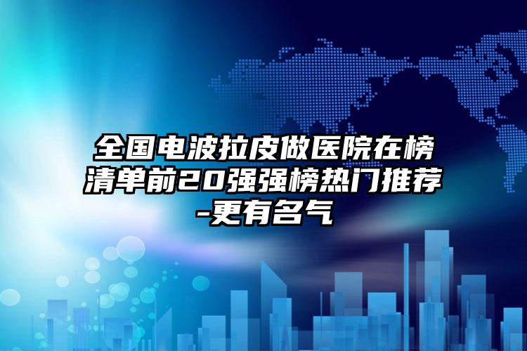 全国电波拉皮做医院在榜清单前20强强榜热门推荐-更有名气