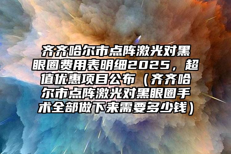 齐齐哈尔市点阵激光对黑眼圈费用表明细2025，超值优惠项目公布（齐齐哈尔市点阵激光对黑眼圈手术全部做下来需要多少钱）