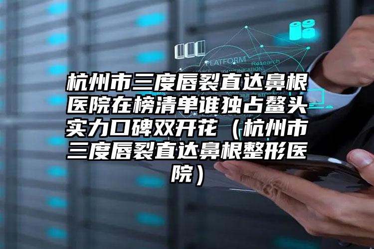 杭州市三度唇裂直达鼻根医院在榜清单谁独占鳌头实力口碑双开花（杭州市三度唇裂直达鼻根整形医院）